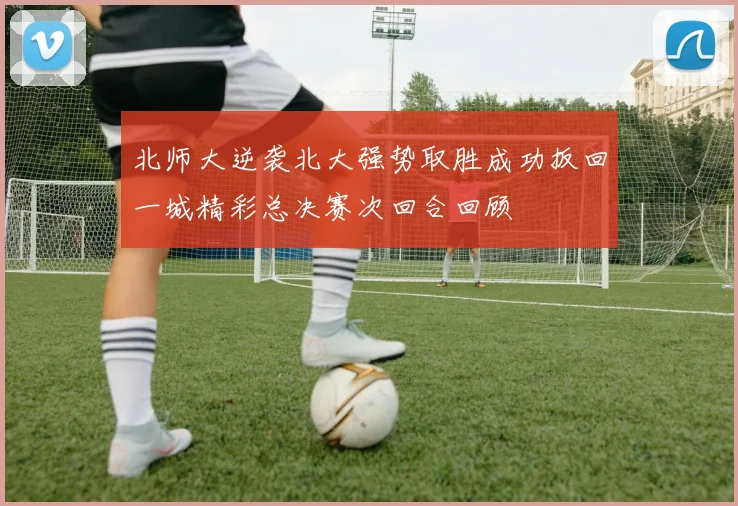 北师大逆袭北大强势取胜成功扳回一城精彩总决赛次回合回顾