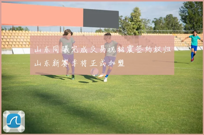 山东同曦完成交易祝铭震签约权归山东新赛季将正式加盟