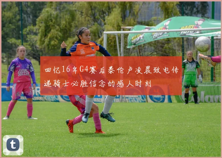 回忆16年G4赛后泰伦卢凌晨致电传递骑士必胜信念的感人时刻