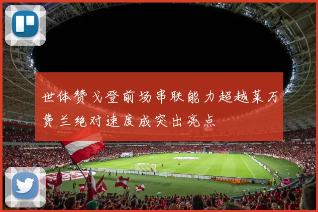 世体赞戈登前场串联能力超越莱万费兰绝对速度成突出亮点